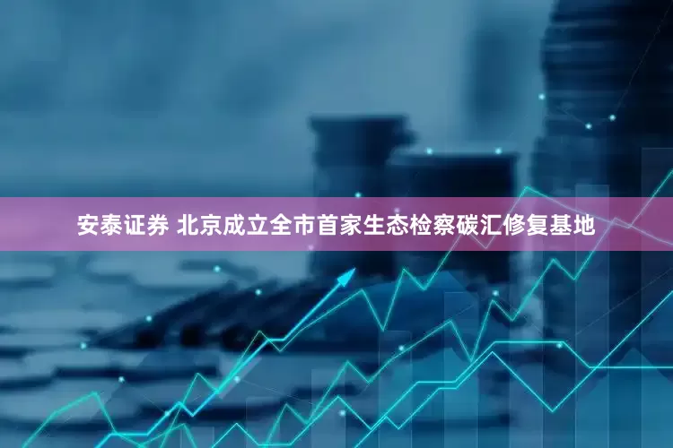 安泰证券 北京成立全市首家生态检察碳汇修复基地