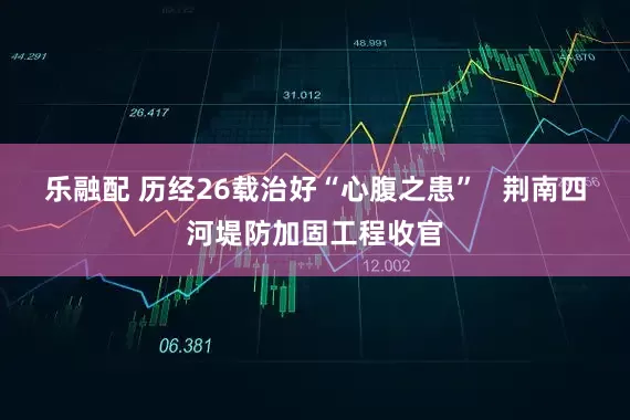 乐融配 历经26载治好“心腹之患”   荆南四河堤防加固工程收官