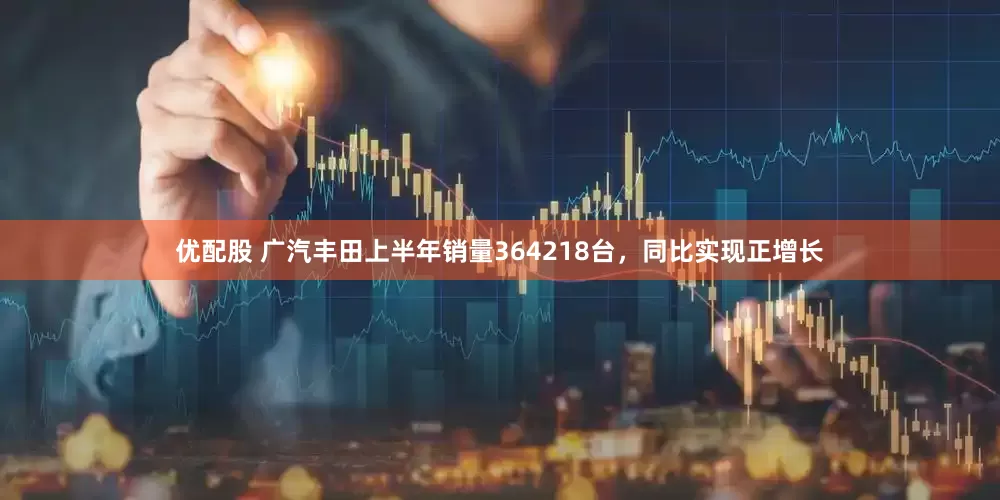优配股 广汽丰田上半年销量364218台，同比实现正增长