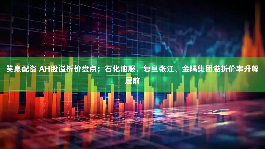 笑赢配资 AH股溢折价盘点：石化油服、复旦张江、金隅集团溢折价率升幅居前