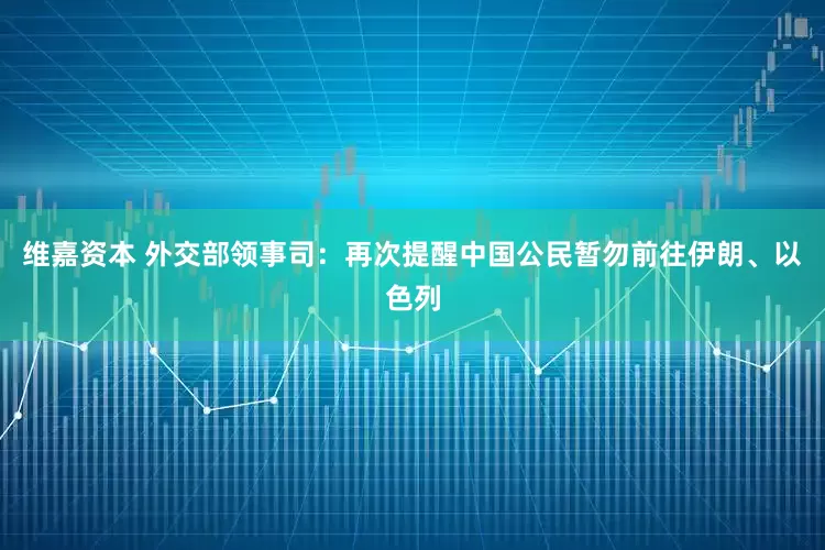 维嘉资本 外交部领事司：再次提醒中国公民暂勿前往伊朗、以色列