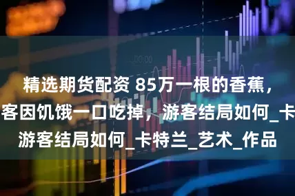 精选期货配资 85万一根的香蕉，在展览会上被游客因饥饿一口吃掉，游客结局如何_卡特兰_艺术_作品