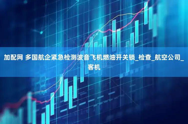 加配网 多国航企紧急检测波音飞机燃油开关锁_检查_航空公司_客机