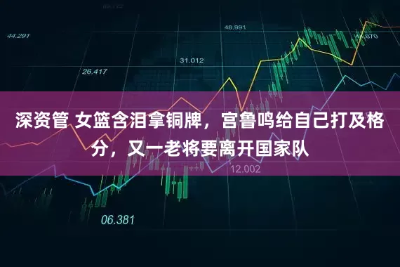 深资管 女篮含泪拿铜牌，宫鲁鸣给自己打及格分，又一老将要离开国家队