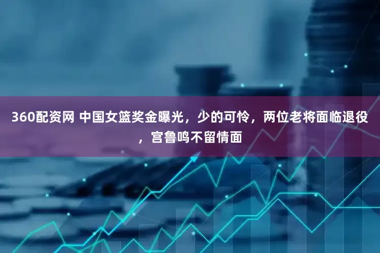 360配资网 中国女篮奖金曝光，少的可怜，两位老将面临退役，宫鲁鸣不留情面