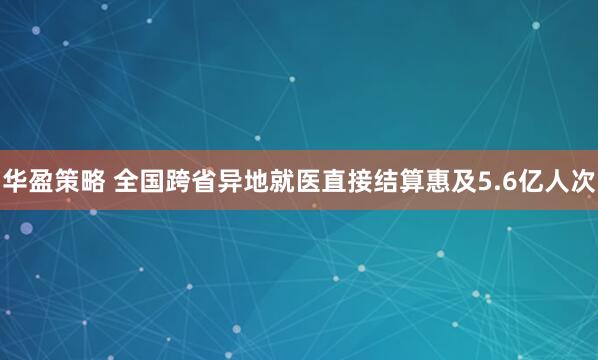 华盈策略 全国跨省异地就医直接结算惠及5.6亿人次