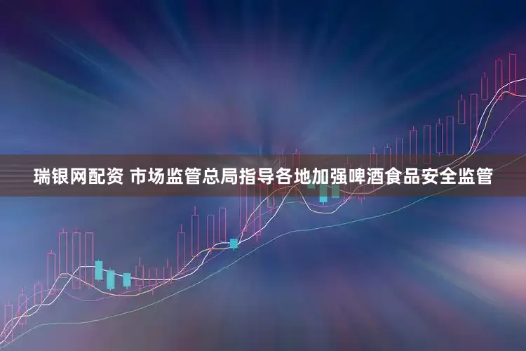瑞银网配资 市场监管总局指导各地加强啤酒食品安全监管