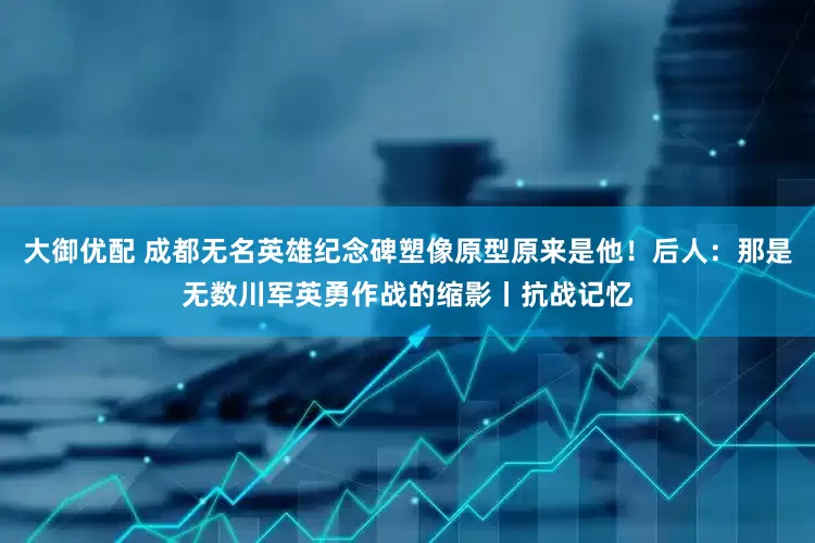 大御优配 成都无名英雄纪念碑塑像原型原来是他！后人：那是无数川军英勇作战的缩影丨抗战记忆