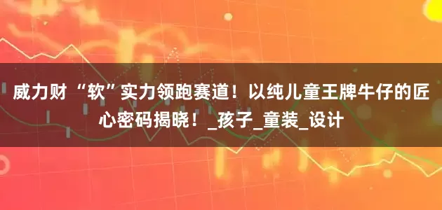 威力财 “软”实力领跑赛道！以纯儿童王牌牛仔的匠心密码揭晓！_孩子_童装_设计