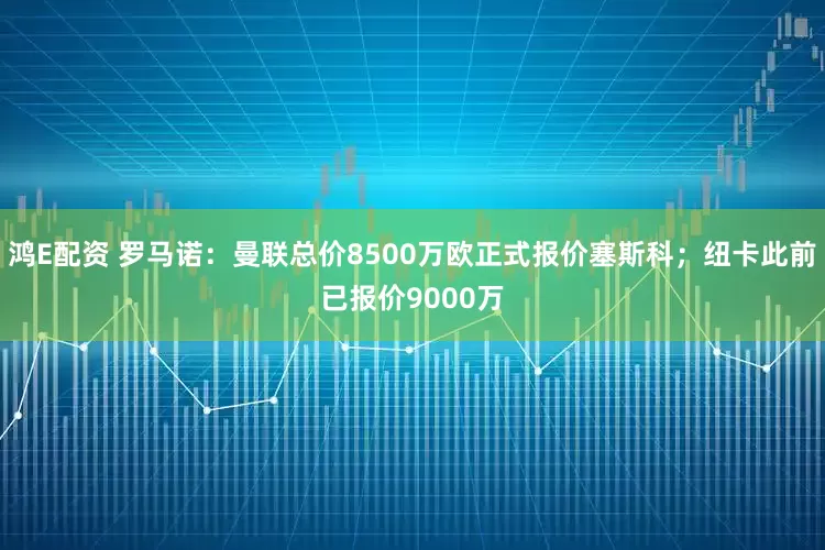 鸿E配资 罗马诺：曼联总价8500万欧正式报价塞斯科；纽卡此前已报价9000万