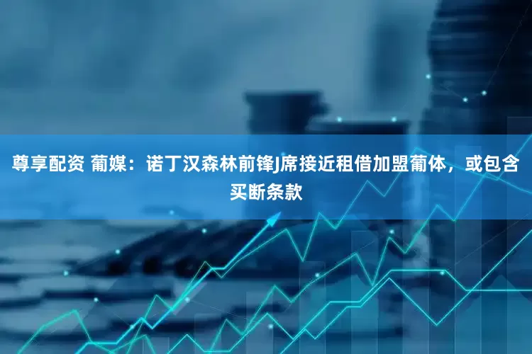 尊享配资 葡媒：诺丁汉森林前锋J席接近租借加盟葡体，或包含买断条款