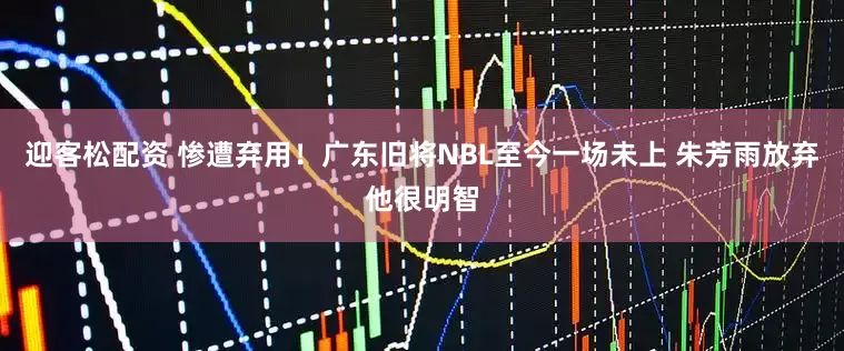 迎客松配资 惨遭弃用！广东旧将NBL至今一场未上 朱芳雨放弃他很明智