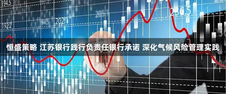 恒盛策略 江苏银行践行负责任银行承诺 深化气候风险管理实践