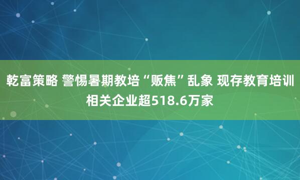 乾富策略 警惕暑期教培“贩焦”乱象 现存教育培训相关企业超518.6万家