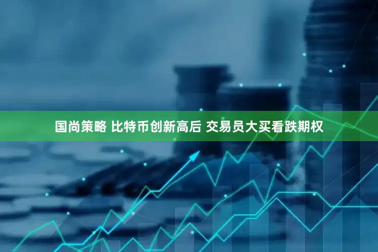 国尚策略 比特币创新高后 交易员大买看跌期权