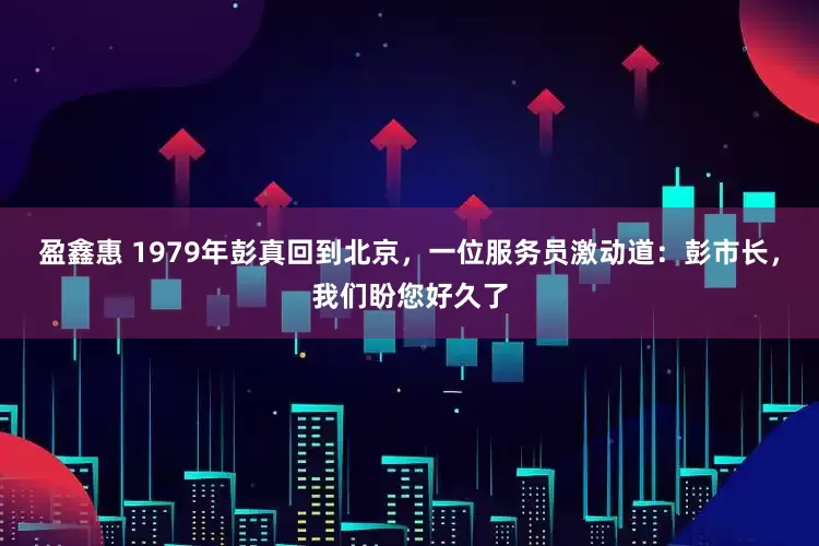 盈鑫惠 1979年彭真回到北京，一位服务员激动道：彭市长，我们盼您好久了