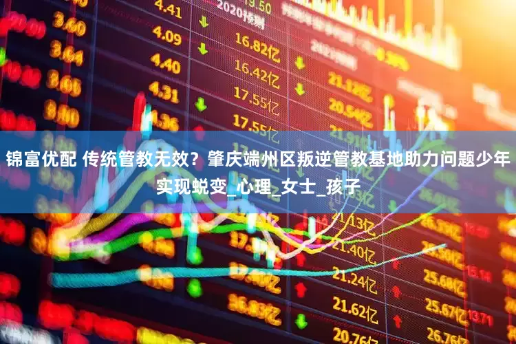 锦富优配 传统管教无效？肇庆端州区叛逆管教基地助力问题少年实现蜕变_心理_女士_孩子
