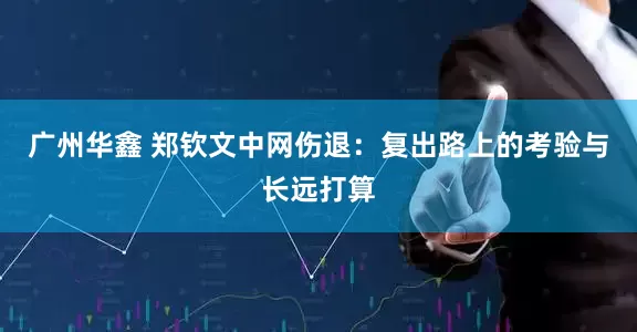 广州华鑫 郑钦文中网伤退：复出路上的考验与长远打算