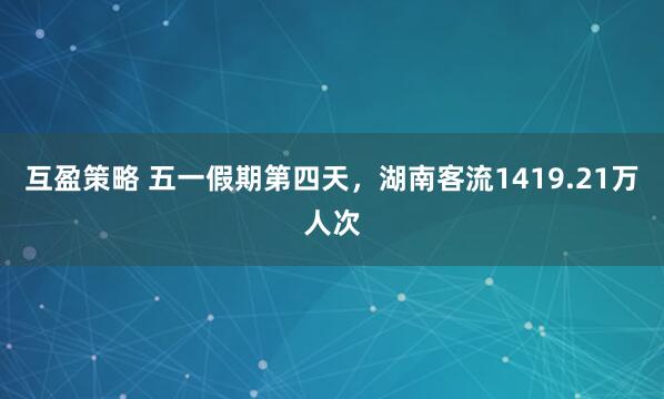 互盈策略 五一假期第四天，湖南客流1419.21万人次