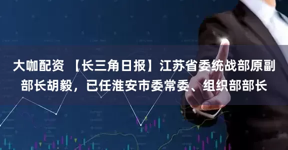 大咖配资 【长三角日报】江苏省委统战部原副部长胡毅，已任淮安市委常委、组织部部长