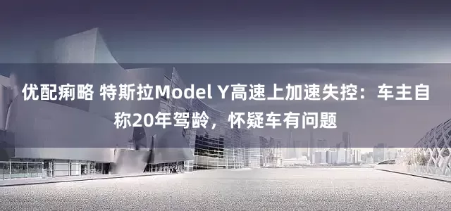 优配痢略 特斯拉Model Y高速上加速失控：车主自称20年驾龄，怀疑车有问题