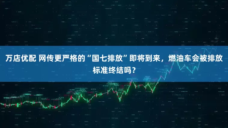 万店优配 网传更严格的“国七排放”即将到来，燃油车会被排放标准终结吗？