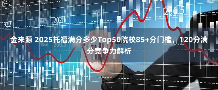 金来源 2025托福满分多少Top50院校85+分门槛，120分满分竞争力解析
