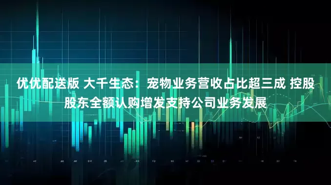 优优配送版 大千生态：宠物业务营收占比超三成 控股股东全额认购增发支持公司业务发展