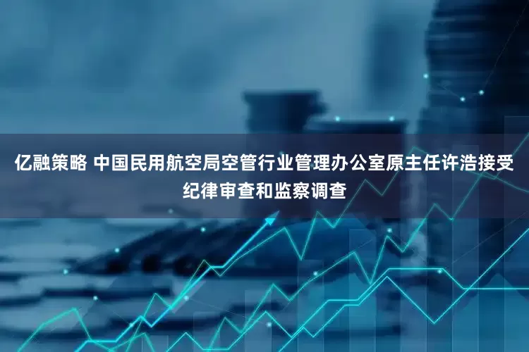 亿融策略 中国民用航空局空管行业管理办公室原主任许浩接受纪律审查和监察调查