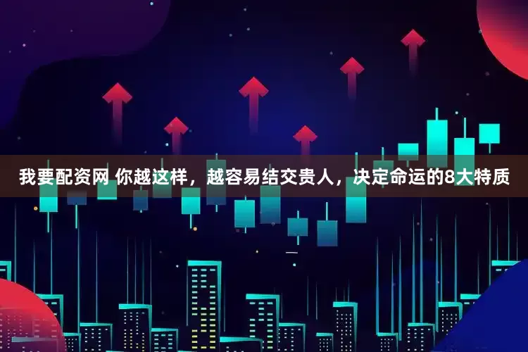 我要配资网 你越这样，越容易结交贵人，决定命运的8大特质